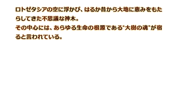 ロトゼタシアの空に浮かび、はるか昔から大地に恵みをもたらしてきた不思議な神木。その中心には、あらゆる生命の根源である“大樹の魂”が宿ると言われている。