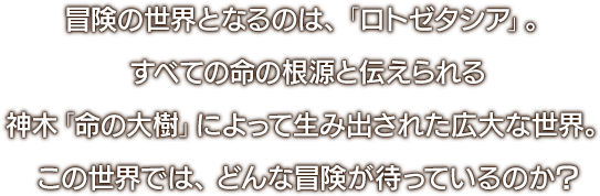 冒険の世界となるのは、「ロトゼタシア」。すべての命の根源と伝えられる神木「命の大樹」によって生み出された広大な世界。この世界では、どんな冒険が待っているのか？