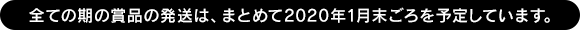 全ての期の賞品の発送は、まとめて2020年1月末ごろを予定しています。