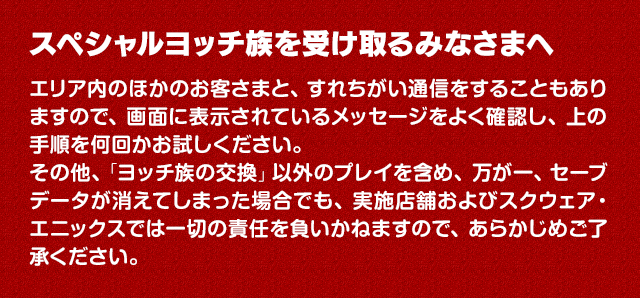 スペシャルヨッチ族を受け取るみなさまへ　エリア内のほかのお客さまと、すれちがい通信をすることもありますので、画面に表示されているメッセージをよく確認し、上の手順を何回かお試しください。その他、「ヨッチ族の交換」以外のプレイを含め、万が一、セーブデータが消えてしまった場合でも、実施店舗およびスクウェア・エニックスでは一切の責任を負いかねますので、あらかじめご了承ください。