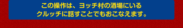 この操作は、ヨッチ村の酒場にいるクルッチに話すことでもおこなえます。