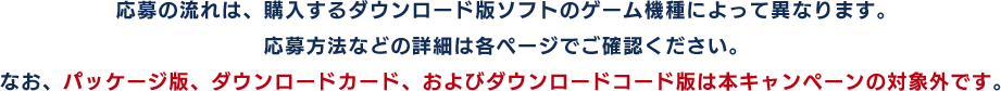 応募の流れは、購入するダウンロード版ソフトのゲーム機種によって異なります。応募方法などの詳細は各ページでご確認ください。なお、パッケージ版、ダウンロードカード、およびダウンロードコード版は本キャンペーンの対象外です。