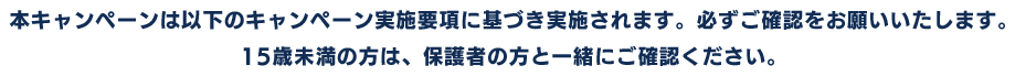 本キャンペーンは以下のキャンペーン実施要項に基づき実施されます。必ずご確認をお願いいたします。15歳未満の方は、保護者の方と一緒にご確認ください。