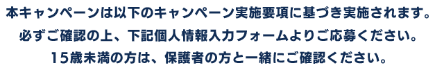 本キャンペーンは以下のキャンペーン実施要項に基づき実施されます。必ずご確認の上、下記個人情報入力フォームよりご応募ください。15歳未満の方は、保護者の方と一緒にご確認ください。