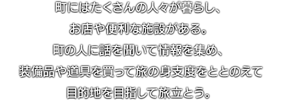 町にはたくさんの人々が暮らし、お店や便利な施設がある。町の人に話を聞いて情報を集め、装備品や道具を買って旅の身支度をととのえて目的地を目指して旅立とう。