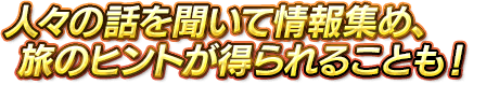 人々の話を聞いて情報集め、旅のヒントが得られることも！