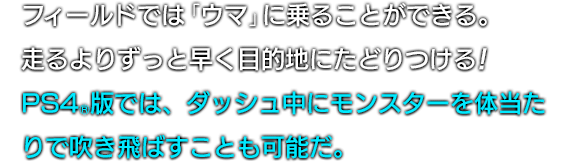 フィールドでは「ウマ」に乗ることができる。走るよりずっと早く目的地にたどりつける！PS4®版では、ダッシュ中にモンスターを体当たりで吹き飛ばすことも可能だ。