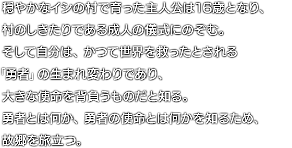 穏やかなイシの村で育った主人公は16歳となり、村のしきたりである成人の儀式にのぞむ。そして自分は、かつて世界を救ったとされる「勇者」の生まれ変わりであり、大きな使命を背負うものだと知る。勇者とは何か、勇者の使命とは何かを知るため、故郷を旅立つ。