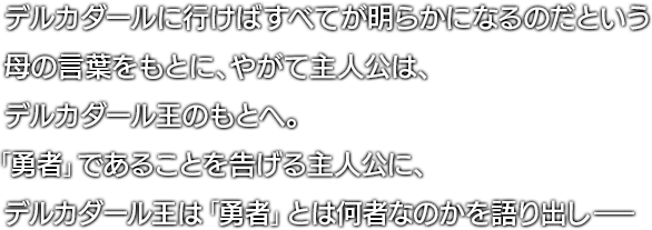 デルカダールに行けばすべてが明らかになるのだという母の言葉をもとに、やがて主人公は、デルカダール王のもとへ。「勇者」であることを告げる主人公に、デルカダール王は「勇者」とは何者なのかを語り出し―