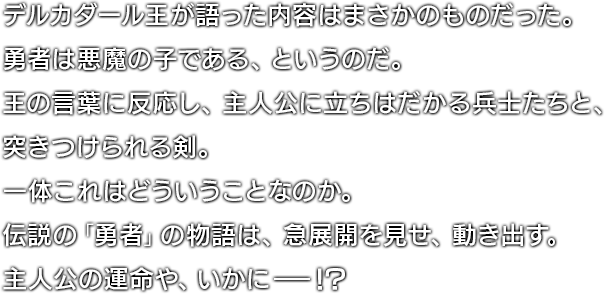 デルカダール王が語った内容はまさかのものだった。勇者は悪魔の子である、というのだ。王の言葉に反応し、主人公に立ちはだかる兵士たちと、突きつけられる剣。一体これはどういうことなのか。伝説の「勇者」の物語は、急展開を見せ、動き出す。主人公の運命や、いかに―！？