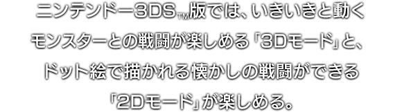 ニンテンドー3DS™版では、いきいきと動くモンスターとの戦闘が楽しめる「3Dモード」と、ドット絵で描かれる懐かしの戦闘ができる「2Dモード」が楽しめる。