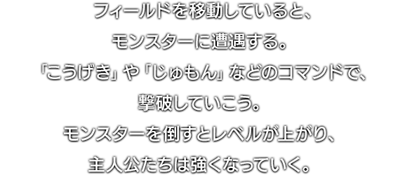 フィールドを移動していると、モンスターに遭遇する。「こうげき」や「じゅもん」などのコマンドで、撃破していこう。モンスターを倒すとレベルが上がり、主人公たちは強くなっていく。