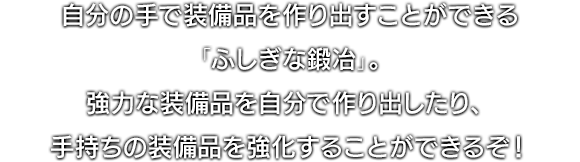  自分の手で装備品を作り出すことができる「ふしぎな鍛冶」。強力な装備品を自分で作り出したり、手持ちの装備品を強化することができるぞ！