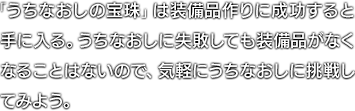 「うちなおしの宝珠」は装備品作りに成功すると手に入る。うちなおしに失敗しても装備品がなくなることはないので、気軽にうちなおしに挑戦してみよう。