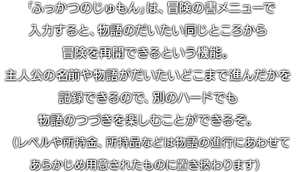 「ふっかつのじゅもん」は、冒険の書メニューで入力すると、物語のだいたい同じところから冒険を再開できるという機能。主人公の名前や物語がだいたいどこまで進んだかを記録できるので、別のハードでも物語のつづきを楽しむことができるぞ。（レベルや所持金、所持品などは物語の進行にあわせてあらかじめ用意されたものに置き換わります）