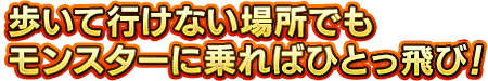 歩いて行けない場所でもモンスターに乗ればひとっ飛び！