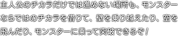 主人公のチカラだけでは進めない場所も、モンスターならではのチカラを借りて、壁を乗り越えたり、空を飛んだり、モンスターに乗って突破できるぞ！