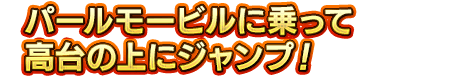 パールモービルに乗って高台の上にジャンプ！