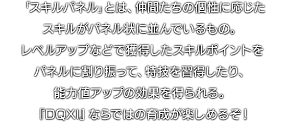 「スキルパネル」とは、仲間たちの個性に応じたスキルがパネル状に並んでいるもの。レベルアップなどで獲得したスキルポイントをパネルに割り振って、特技を習得したり、能力値アップの効果を得られる。『DQXI』ならではの育成が楽しめるぞ！