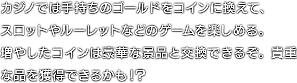 カジノでは手持ちのゴールドをコインに換えて、スロットやルーレットなどのゲームを楽しめる。増やしたコインは豪華な景品と交換できるぞ。貴重な品を獲得できるかも！？