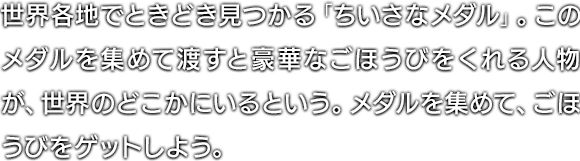 世界各地でときどき見つかる「ちいさなメダル」。このメダルを集めて渡すと豪華なごほうびをくれる人物が、世界のどこかにいるという。メダルを集めて、ごほうびをゲットしよう。