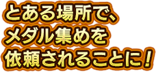 とある場所で、メダル集めを依頼されることに！