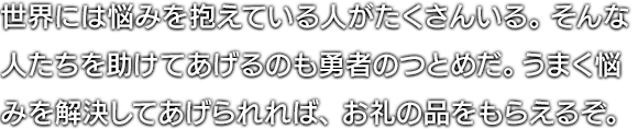 世界には悩みを抱えている人がたくさんいる。そんな人たちを助けてあげるのも勇者のつとめだ。うまく悩みを解決してあげられれば、お礼の品をもらえるぞ。 