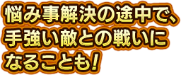 悩み事解決の途中で、手強い敵との戦いになることも！