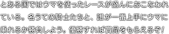 とある国ではウマを使ったレースが盛んにおこなわれている。名うての騎士たちと、誰が一番上手にウマに乗れるか勝負しよう。優勝すれば賞品をもらえるぞ！