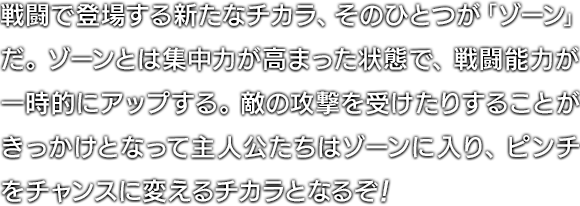 戦闘で登場する新たなチカラ、そのひとつが「ゾーン」だ。ゾーンとは集中力が高まった状態で、戦闘能力が一時的にアップする。敵の攻撃を受けたりすることがきっかけとなって主人公たちはゾーンに入り、ピンチをチャンスに変えるチカラとなるぞ！