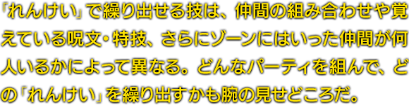 「れんけい」で繰り出せる技は、仲間の組み合わせや覚えている呪文・特技、さらにゾーンにはいった仲間が何人いるかによって異なる。どんなパーティを組んで、どの「れんけい」を繰り出すかも腕の見せどころだ。