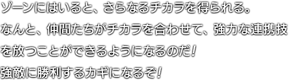 ゾーンにはいると、さらなるチカラを得られる。なんと、仲間たちがチカラを合わせて、強力な連携技を放つことができるようになるのだ！強敵に勝利するカギになるぞ！