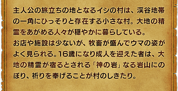 主人公の旅立ちの地となるイシの村は、渓谷地帯の一角にひっそりと存在する小さな村。大地の精霊をあがめる人々が穏やかに暮らしている。お店や施設は少ないが、牧畜が盛んでウマの姿がよく見られる。16歳になり成人を迎えた者は、大地の精霊が宿るとされる「神の岩」なる岩山にのぼり、祈りを奉げることが村のしきたり。