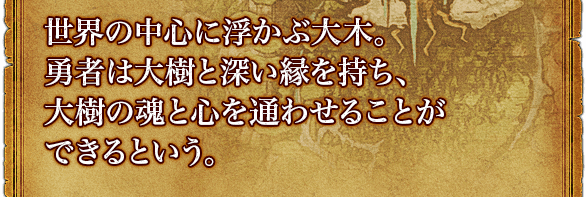 世界の中心に浮かぶ大木。勇者は大樹と深い縁を持ち、大樹の魂と心を通わせることができるという。