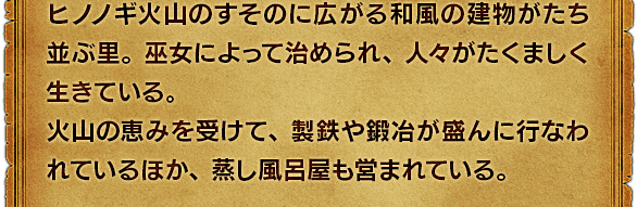 ヒノノギ火山のすそのに広がる和風の建物がたち並ぶ里。巫女によって治められ、人々がたくましく生きている。火山の恵みを受けて、製鉄や鍛冶が盛んに行なわれているほか、蒸し風呂屋も営まれている。