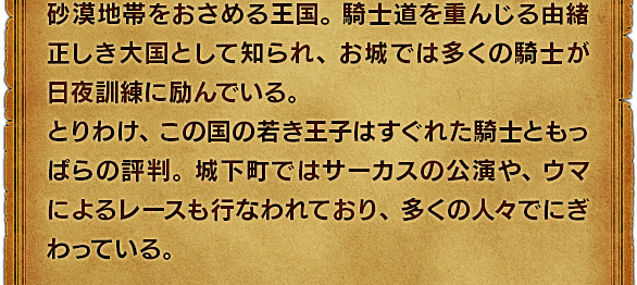 砂漠地帯をおさめる王国。騎士道を重んじる由緒正しき大国として知られ、お城では多くの騎士が日夜訓練に励んでいる。とりわけ、この国の若き王子はすぐれた騎士ともっぱらの評判。城下町ではサーカスの公演や、ウマによるレースも行なわれており、多くの人々でにぎわっている。