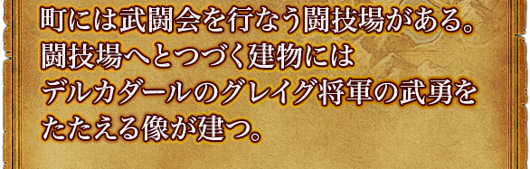 町には武闘会を行なう闘技場がある。闘技場へとつづく建物にはデルカダールのグレイグ将軍の武勇をたたえる像が建つ。