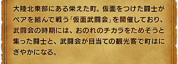 大陸北東部にある栄えた町。仮面をつけた闘士がペアを組んで戦う「仮面武闘会」を開催しており、武闘会の時期には、おのれのチカラをためそうと集った闘士と、武闘会が目当ての観光客で町はにぎやかになる。