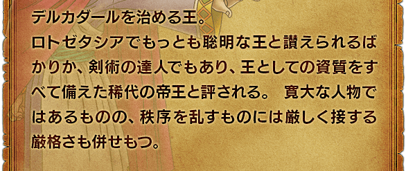 デルカダールを治める王。ロトゼタシアでもっとも聡明な王と讃えられるばかりか、剣術の達人でもあり、王としての資質をすべて備えた稀代の帝王と評される。寛大な人物ではあるものの、秩序を乱すものには厳しく接する厳格さも併せもつ。