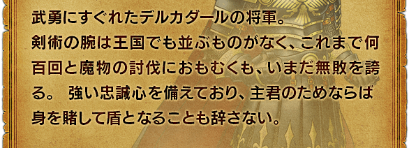 武勇にすぐれたデルカダールの将軍。剣術の腕は王国でも並ぶものがなく、これまで何百回と魔物の討伐におもむくも、いまだ無敗を誇る。強い忠誠心を備えており、主君のためならば身を賭して盾となることも辞さない。