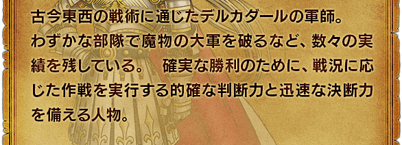 古今東西の戦術に通じたデルカダールの軍師。わずかな部隊で魔物の大軍を破るなど、数々の実績を残している。 確実な勝利のために、戦況に応じた作戦を実行する的確な判断力と迅速な決断力を備える人物。